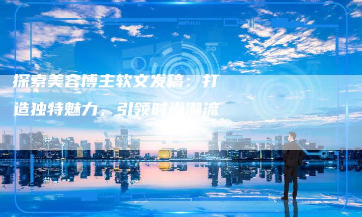 探索美容博主软文发稿：打造独特魅力，引领时尚潮流