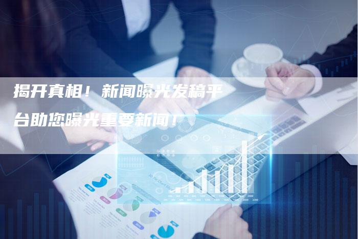 揭开真相！新闻曝光发稿平台助您曝光重要新闻！-直编软文营销网