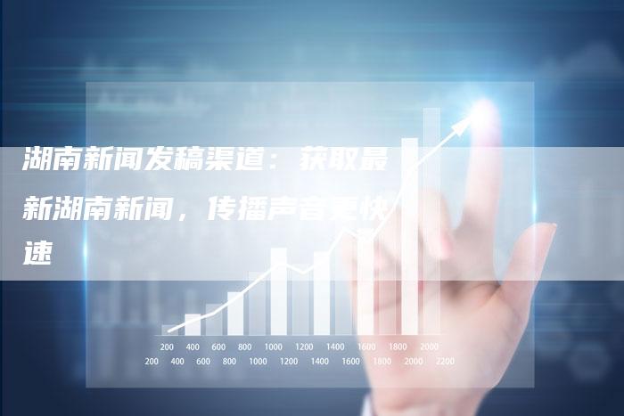 湖南新闻发稿渠道：获取最新湖南新闻，传播声音更快速-直编软文营销网