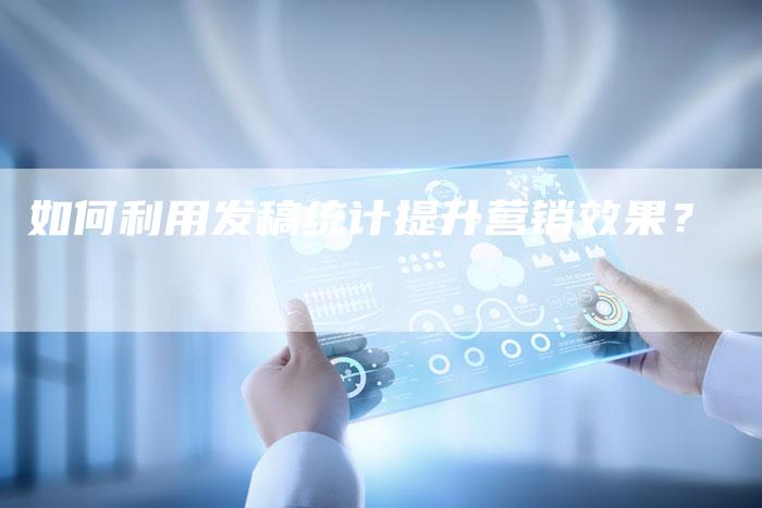 如何利用发稿统计提升营销效果？-直编软文营销网