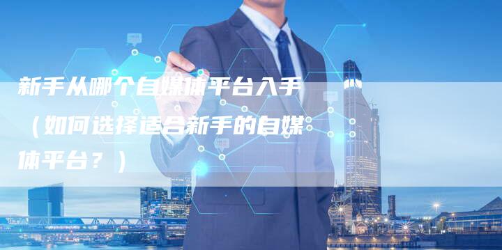 新手从哪个自媒体平台入手（如何选择适合新手的自媒体平台？）