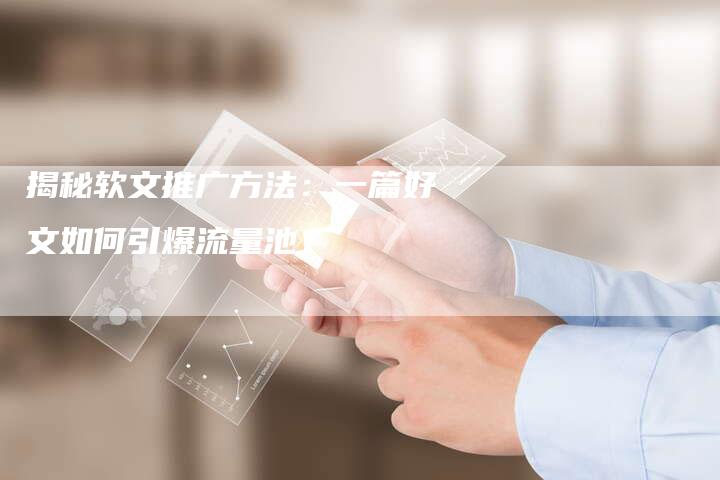 揭秘软文推广方法：一篇好文如何引爆流量池？-直编软文营销网