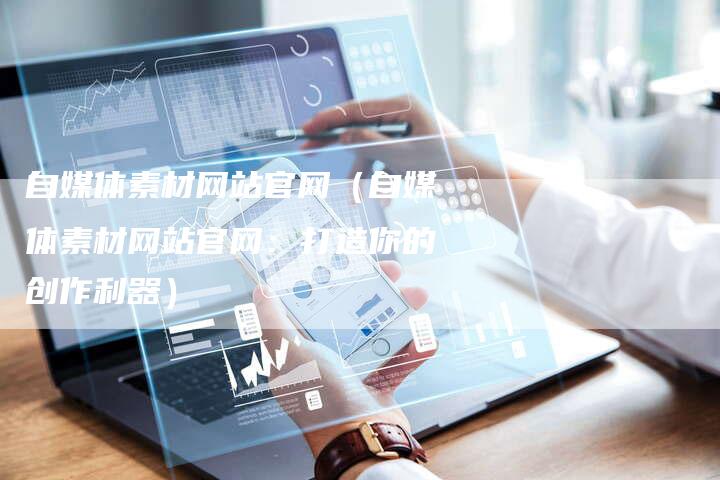 自媒体素材网站官网（自媒体素材网站官网：打造你的创作利器）-直编软文营销网