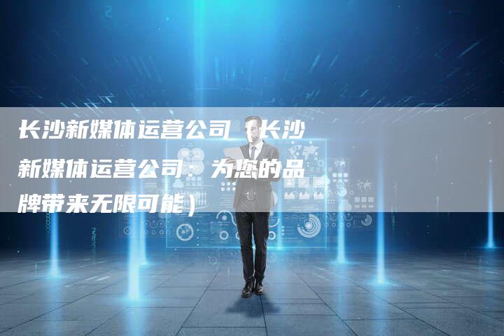 长沙新媒体运营公司（长沙新媒体运营公司：为您的品牌带来无限可能）-直编软文营销网