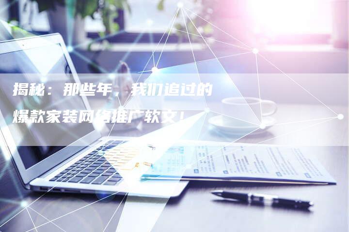 揭秘：那些年，我们追过的爆款家装网络推广软文！-直编软文营销网