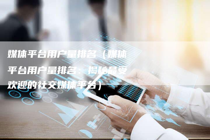媒体平台用户量排名（媒体平台用户量排名：揭秘最受欢迎的社交媒体平台）-直编软文营销网