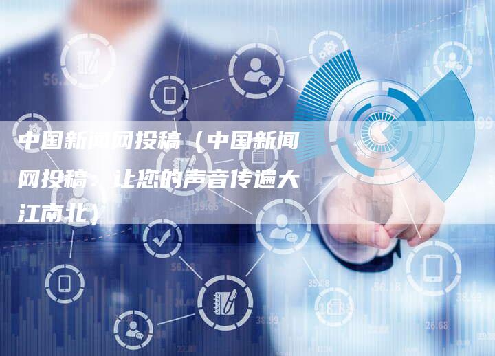 中国新闻网投稿（中国新闻网投稿：让您的声音传遍大江南北）-直编软文营销网