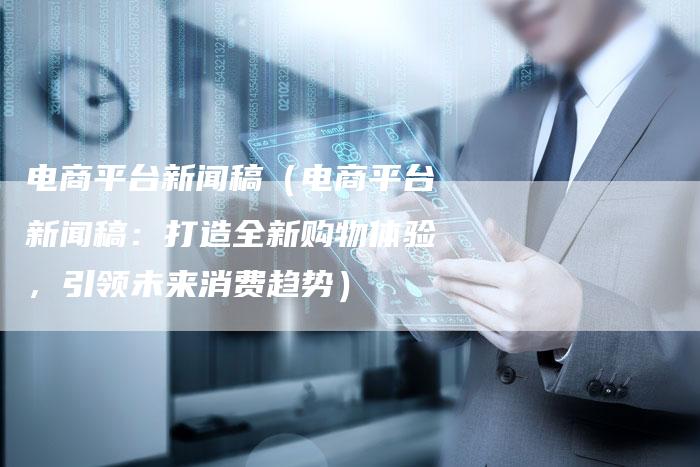 电商平台新闻稿（电商平台新闻稿：打造全新购物体验，引领未来消费趋势）-直编软文营销网