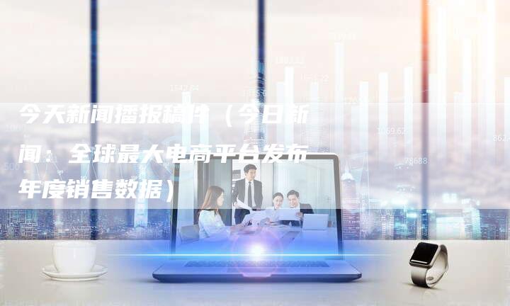 今天新闻播报稿件（今日新闻：全球最大电商平台发布年度销售数据）-直编软文营销网