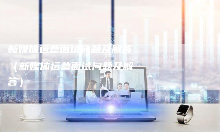 新媒体运营面试问题及解答（新媒体运营面试问题及解答）-直编软文营销网