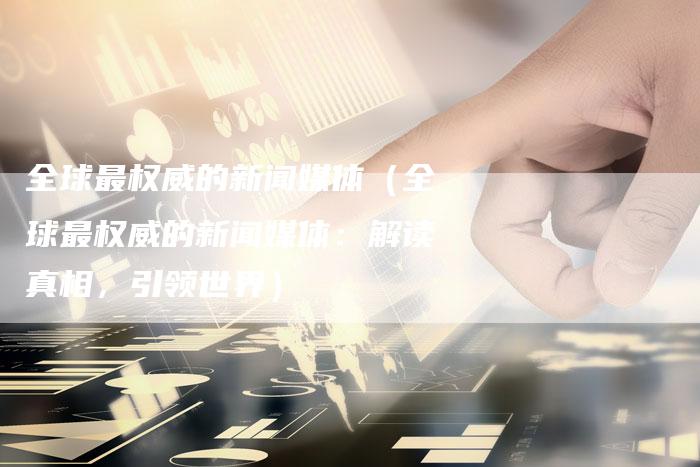 全球最权威的新闻媒体（全球最权威的新闻媒体：解读真相，引领世界）-直编软文营销网
