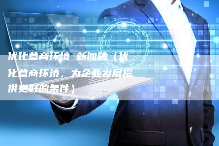 优化营商环境 新闻稿(优化营商环境,为企业发展提供更好的条件)-直编软文营销网