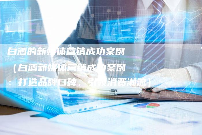 白酒的新媒体营销成功案例（白酒新媒体营销成功案例：打造品牌口碑，引领消费潮流）-直编软文营销网