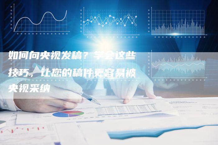如何向央视发稿？学会这些技巧，让您的稿件更容易被央视采纳-直编软文营销网