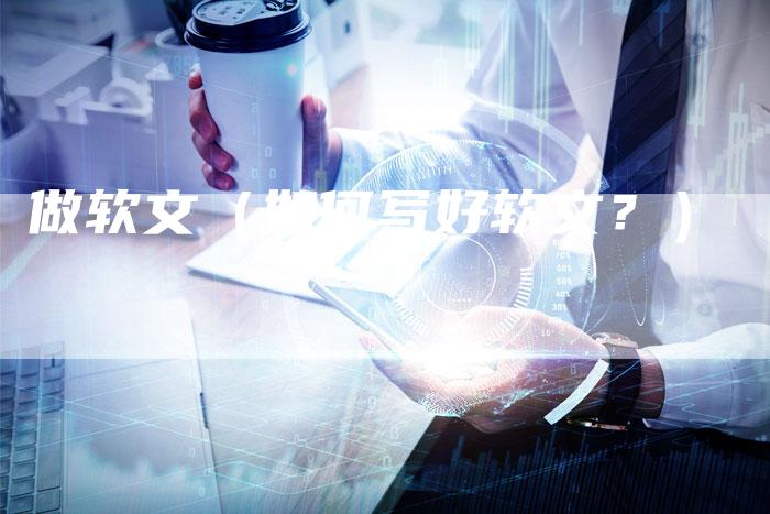 做软文（如何写好软文？）-直编软文营销网