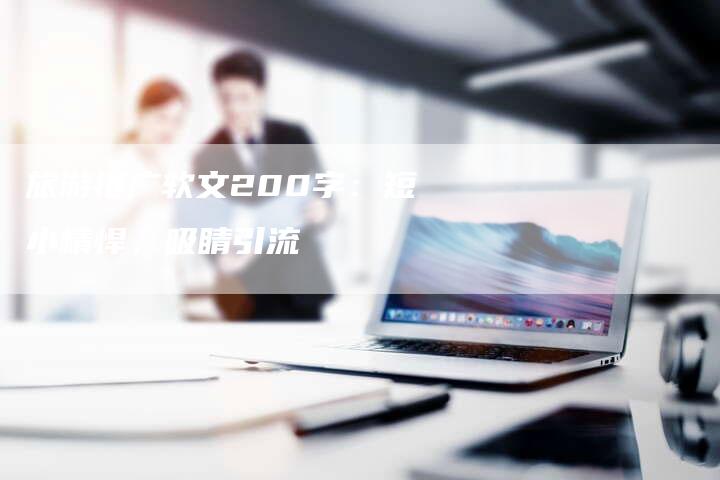 旅游推广软文200字：短小精悍，吸睛引流-直编软文营销网