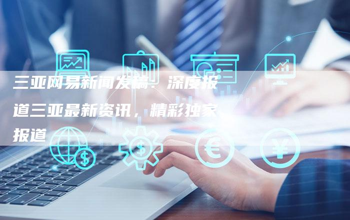 三亚网易新闻发稿：深度报道三亚最新资讯，精彩独家报道-直编软文营销网