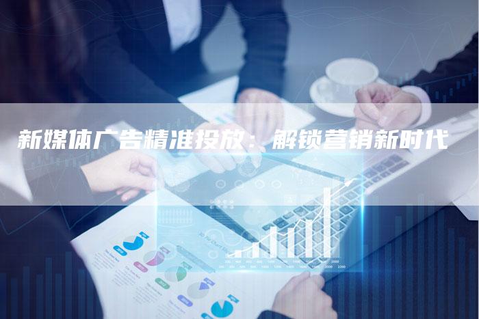 新媒体广告精准投放：解锁营销新时代-直编软文营销网
