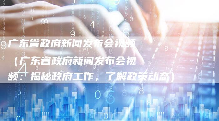 广东省政府新闻发布会视频（广东省政府新闻发布会视频：揭秘政府工作，了解政策动态）-直编软文营销网