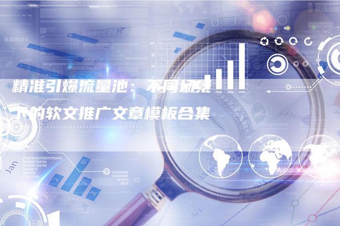 精准引爆流量池：不同场景下的软文推广文章模板合集