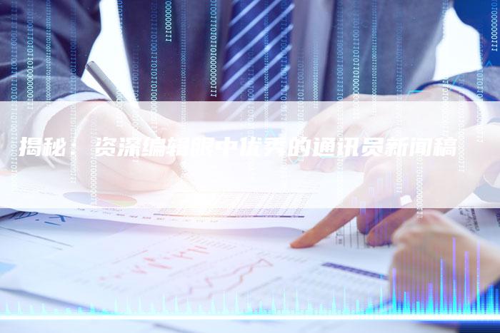 揭秘：资深编辑眼中优秀的通讯员新闻稿-直编软文营销网