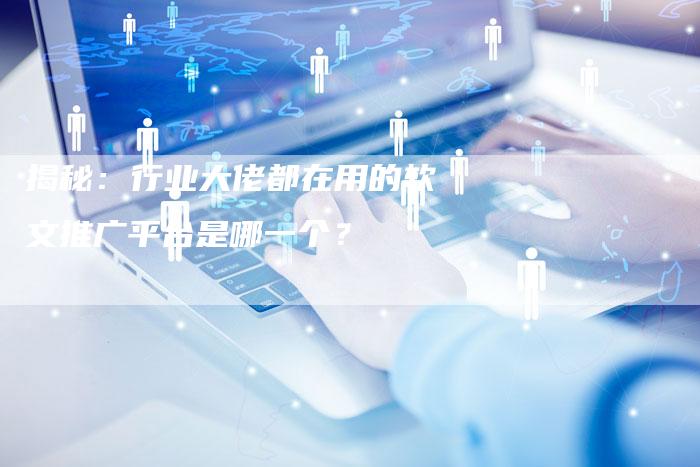 揭秘：行业大佬都在用的软文推广平台是哪一个？-直编软文营销网