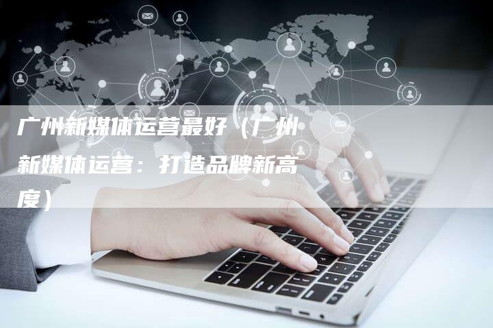 广州新媒体运营最好（广州新媒体运营：打造品牌新高度）-直编软文营销网