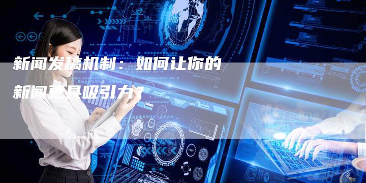 新闻发稿机制：如何让你的新闻更具吸引力？-直编软文营销网