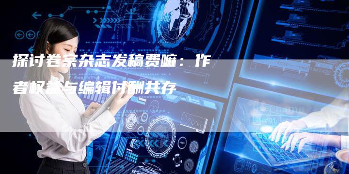 探讨卷宗杂志发稿费嘛:作者权益与编辑付酬共存-直编软文营销网
