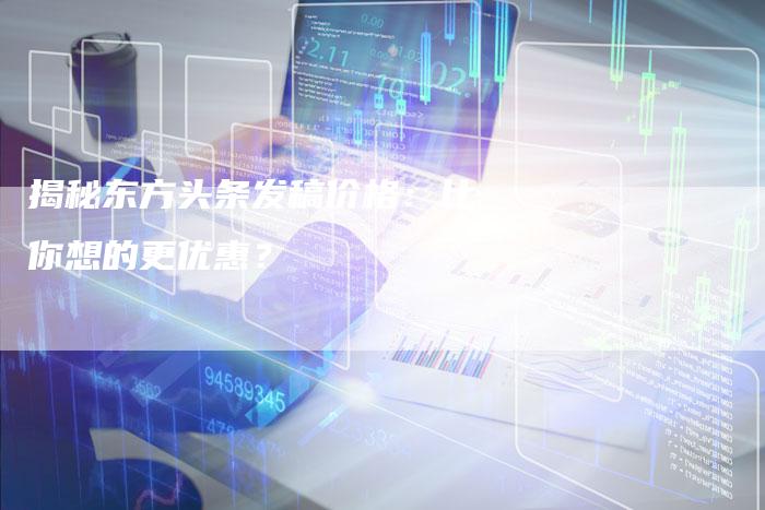 揭秘东方头条发稿价格：比你想的更优惠？-直编软文营销网