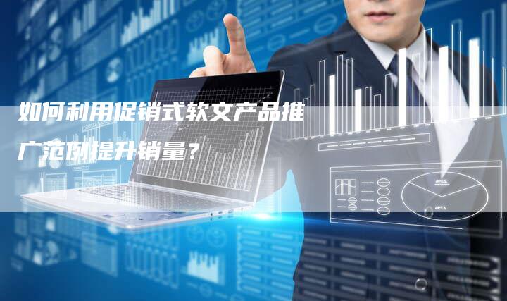 如何利用促销式软文产品推广范例提升销量?-直编软文营销网