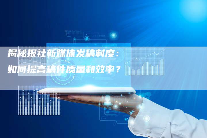 揭秘报社新媒体发稿制度：如何提高稿件质量和效率？-直编软文营销网
