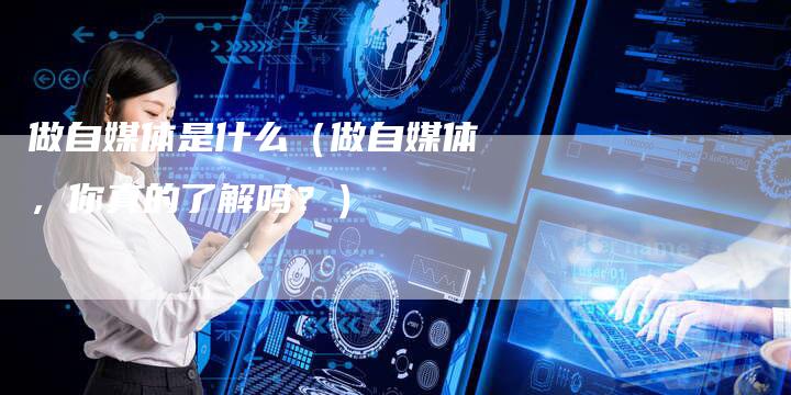 做自媒体是什么（做自媒体，你真的了解吗？）-直编软文营销网
