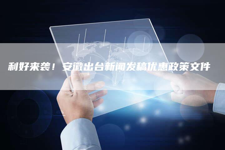 利好来袭！安徽出台新闻发稿优惠政策文件-直编软文营销网