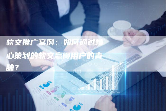 软文推广案例：如何通过精心策划的软文赢得用户的青睐？