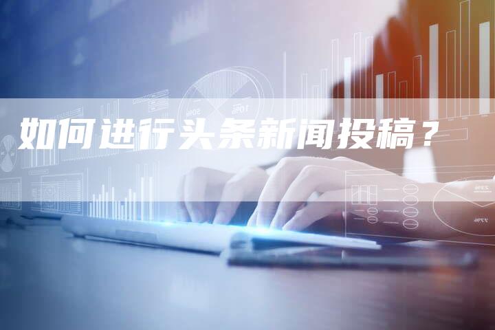 如何进行头条新闻投稿？-直编软文营销网