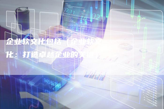 企业软文化包括（企业软文化：打造卓越企业的关键）-直编软文营销网