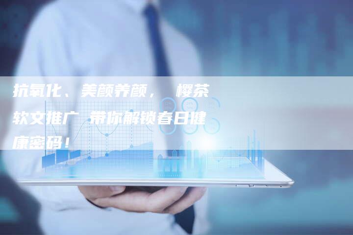 抗氧化、美颜养颜, 樱茶软文推广 带你解锁春日健康密码!-直编软文营销网