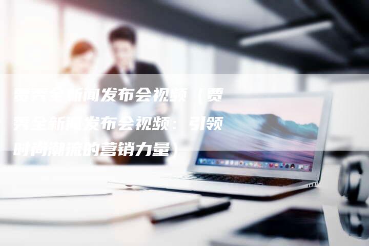 贾秀全新闻发布会视频（贾秀全新闻发布会视频：引领时尚潮流的营销力量）-直编软文营销网