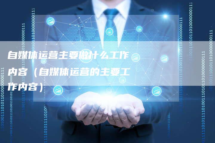自媒体运营主要做什么工作内容（自媒体运营的主要工作内容）-直编软文营销网