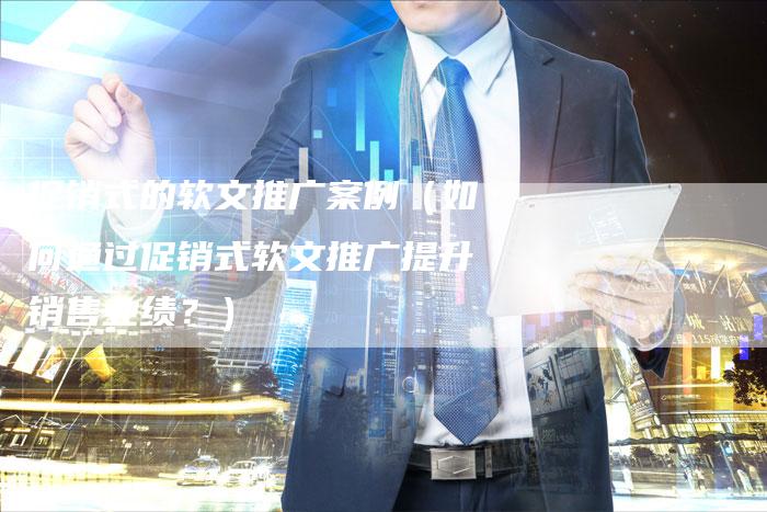 促销式的软文推广案例（如何通过促销式软文推广提升销售业绩？）-直编软文营销网