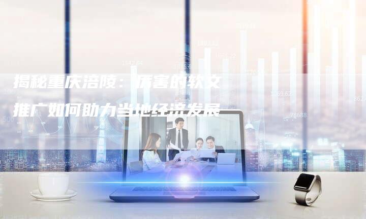 揭秘重庆涪陵：厉害的软文推广如何助力当地经济发展-直编软文营销网