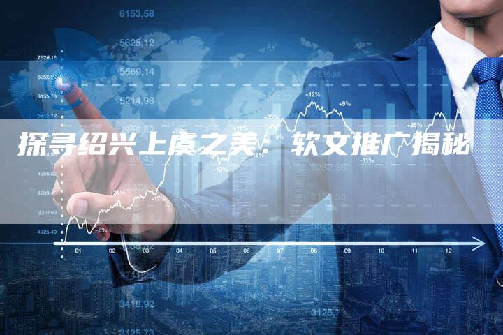 探寻绍兴上虞之美：软文推广揭秘