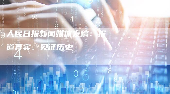 人民日报新闻媒体发稿：报道真实、见证历史-直编软文营销网