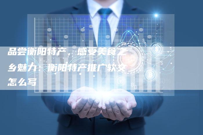 品尝衡阳特产，感受美食之乡魅力：衡阳特产推广软文怎么写