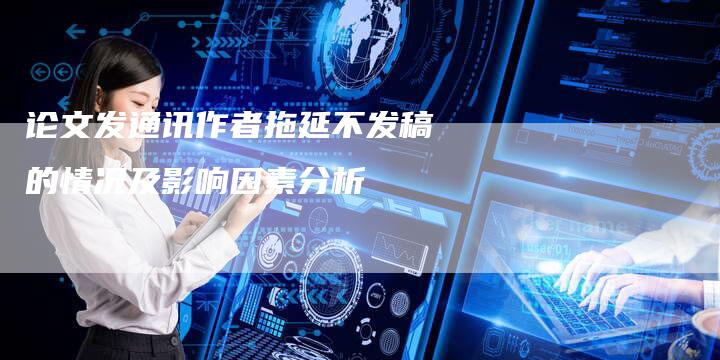 论文发通讯作者拖延不发稿的情况及影响因素分析-直编软文营销网