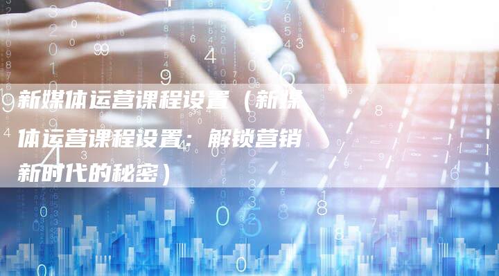新媒体运营课程设置（新媒体运营课程设置：解锁营销新时代的秘密）-直编软文营销网