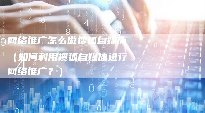 网络推广怎么做搜狐自媒体（如何利用搜狐自媒体进行网络推广？）