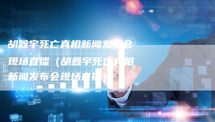 胡鑫宇死亡真相新闻发布会现场直播（胡鑫宇死亡真相新闻发布会现场直播）-直编软文营销网