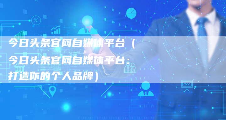 今日头条官网自媒体平台（今日头条官网自媒体平台：打造你的个人品牌）-直编软文营销网